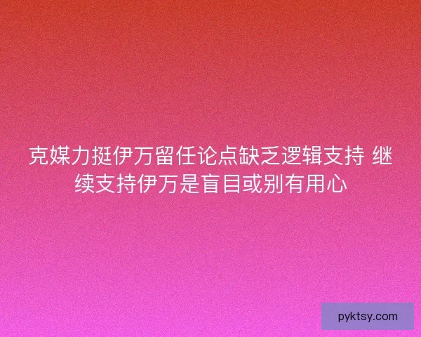 克媒力挺伊万留任论点缺乏逻辑支持 继续支持伊万是盲目或别有用心