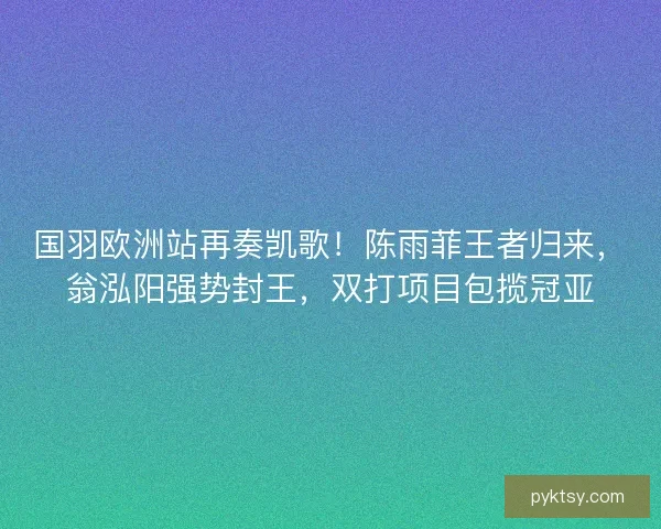 国羽欧洲站再奏凯歌！陈雨菲王者归来，翁泓阳强势封王，双打项目包揽冠亚