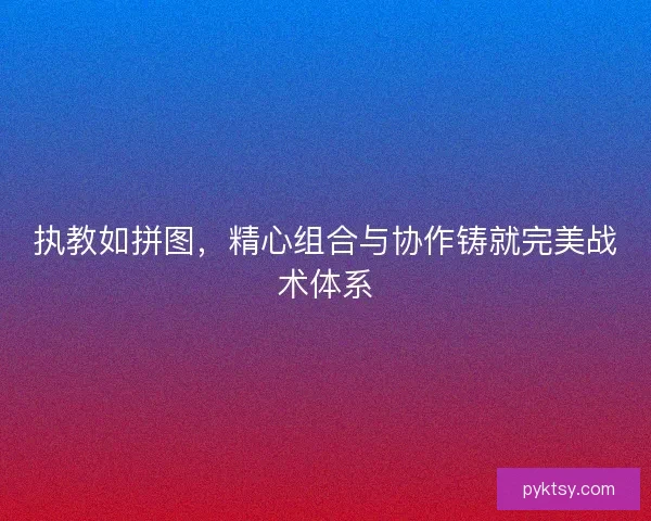 执教如拼图，精心组合与协作铸就完美战术体系