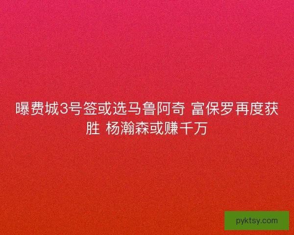曝费城3号签或选马鲁阿奇 富保罗再度获胜 杨瀚森或赚千万