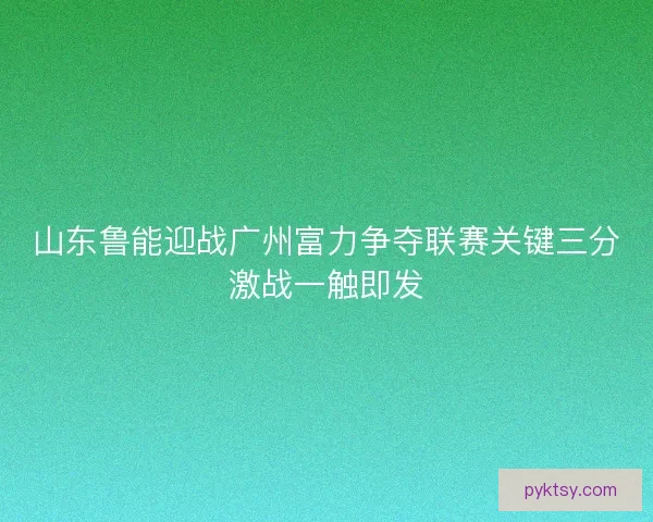 山东鲁能迎战广州富力争夺联赛关键三分激战一触即发