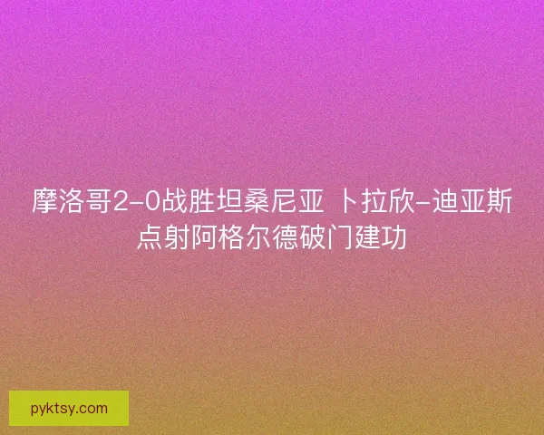 摩洛哥2-0战胜坦桑尼亚 卜拉欣-迪亚斯点射阿格尔德破门建功