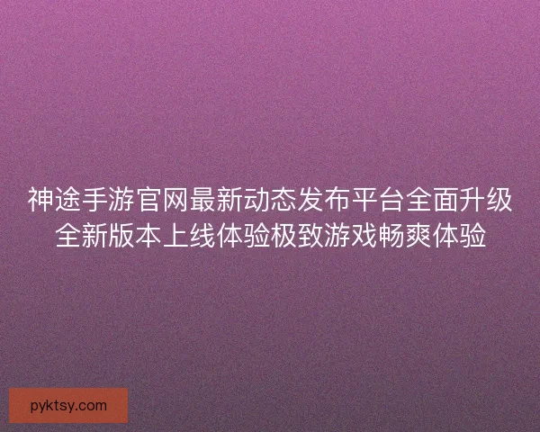 神途手游官网最新动态发布平台全面升级全新版本上线体验极致游戏畅爽体验