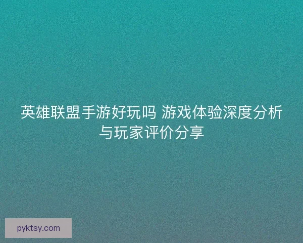 英雄联盟手游好玩吗 游戏体验深度分析与玩家评价分享 英雄联盟手游好玩吗 游戏体验深度分析与玩家评价分享