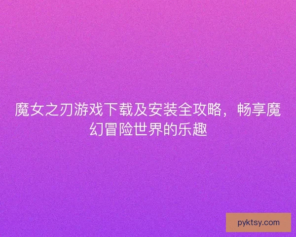 魔女之刃游戏下载及安装全攻略,畅享魔幻冒险世界的乐趣 魔女之刃游戏下载及安装全攻略,畅享魔幻冒险世界的乐趣