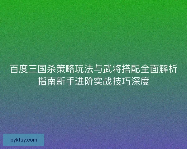 百度三国杀策略玩法与武将搭配全面解析指南新手进阶实战技巧深度 百度三国杀策略玩法与武将搭配全面解析指南新手进阶实战技巧深度