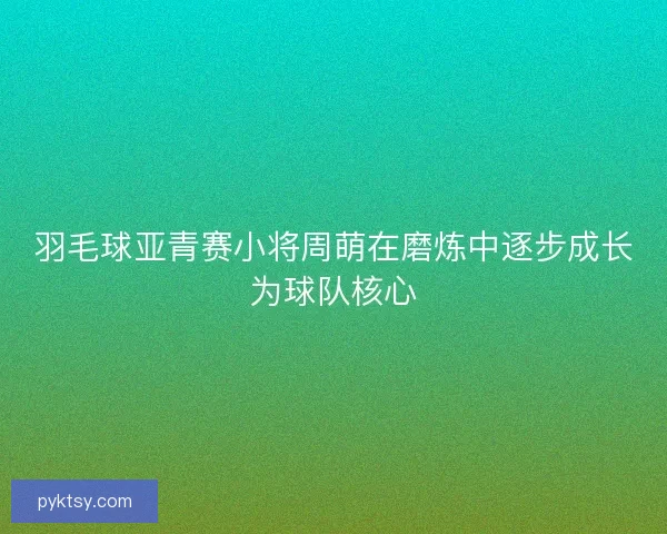 羽毛球亚青赛小将周萌在磨炼中逐步成长为球队核心 羽毛球亚青赛小将周萌在磨炼中逐步成长为球队核心