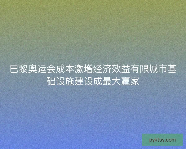 巴黎奥运会成本激增经济效益有限城市基础设施建设成最大赢家