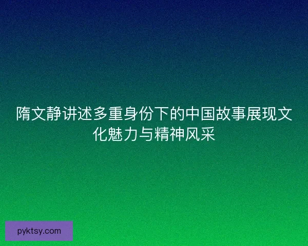 隋文静讲述多重身份下的中国故事展现文化魅力与精神风采 隋文静讲述多重身份下的中国故事展现文化魅力与精神风采
