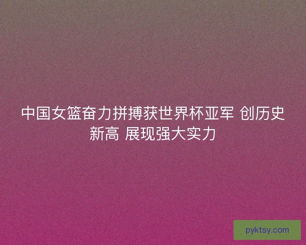 中国女篮奋力拼搏获世界杯亚军 创历史新高 展现强大实力 中国女篮奋力拼搏获世界杯亚军 创历史新高 展现强大实力
