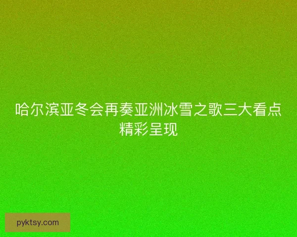 哈尔滨亚冬会再奏亚洲冰雪之歌三大看点精彩呈现 哈尔滨亚冬会再奏亚洲冰雪之歌三大看点精彩呈现