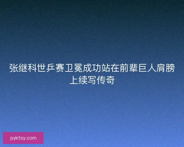 张继科世乒赛卫冕成功站在前辈巨人肩膀上续写传奇