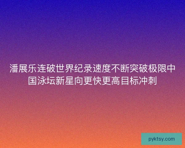潘展乐连破世界纪录速度不断突破极限中国泳坛新星向更快更高目标冲刺
