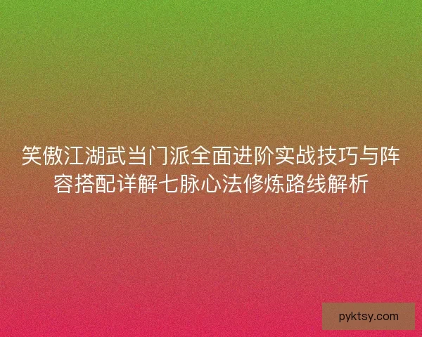 笑傲江湖武当门派全面进阶实战技巧与阵容搭配详解七脉心法修炼路线解析