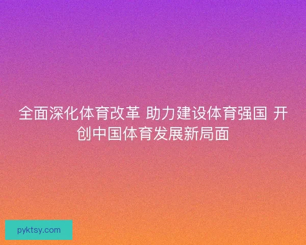 全面深化体育改革 助力建设体育强国 开创中国体育发展新局面 全面深化体育改革 助力建设体育强国 开创中国体育发展新局面