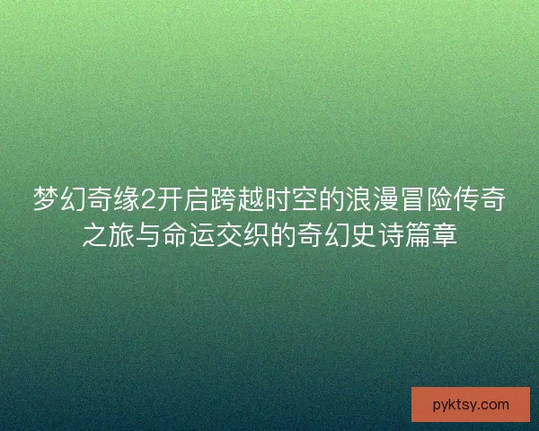 梦幻奇缘2开启跨越时空的浪漫冒险传奇之旅与命运交织的奇幻史诗篇章 梦幻奇缘2开启跨越时空的浪漫冒险传奇之旅与命运交织的奇幻史诗篇章