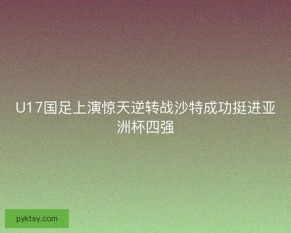 U17国足上演惊天逆转战沙特成功挺进亚洲杯四强